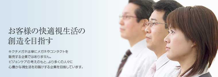 お客様の快適視生活の創造を目指す　キクチメガネは単にメガネやコンタクトを販売する企業ではありません。ビジョンケアの考えのもと、より多くの人々に心豊かな視生活をお届けする企業を目指しています。
