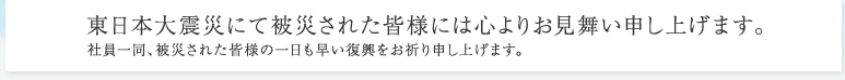 東日本大震災にて被災された皆様には心よりお見舞い申し上げます。 社員一同、被災された皆様の一日も早い復興をお祈り申し上げます。