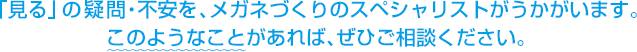 「見る」の疑問・不安を、メガネづくりのスペシャリストがうかがいます。このようなことがあれば、ぜひご相談ください。