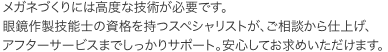 メガネづくりには高度な技術が必要です。眼鏡作製技能士の資格を持つスペシャリストが、ご相談から仕上げ、アフターサービスまでしっかりサポート。安心してお求めいただけます。