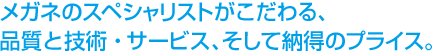 メガネのスペシャリストだからこそこだわる、品質と技術・サービス、そして納得のプライス。