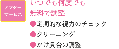 アフターサービス いつでも何度でも無料で調整 ●定期的な視力のチェック　●クリーニング ●かけ具合の調整