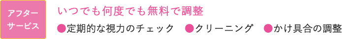 アフターサービス いつでも何度でも無料で調整 ●定期的な視力のチェック　●クリーニング ●かけ具合の調整