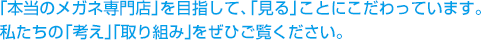 「本当のメガネ専門店」を目指して、「見る」ことにこだわっています。私たちの「考え」「取り組み」をぜひご覧ください。