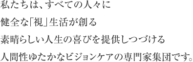 私たちは、すべての人々に健全な「視」生活が創る素晴らしい人生の喜びを提供しつづける人間性ゆたかなビジョンケアの専門家集団です。