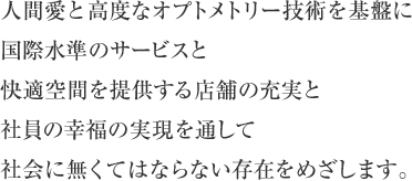 人間愛と高度なオプトメトリー技術を基盤に国際水準のサービスと快適空間を提供する店舗の充実と社員の幸福の実現を通して社会に無くてはならない存在をめざします。