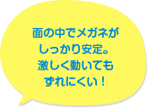 面の中でメガネがしっかり安定。激しく動いてもずれにくい!