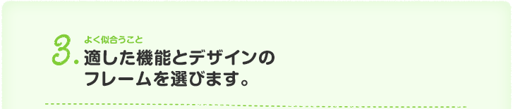 3.よく似合うこと 適した機能とデザインの フレームを選びます。