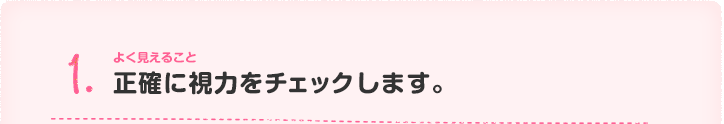 1.よく見えること正確に視力をチェックします。