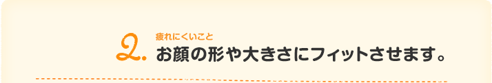 2.疲れないことお顔の形や大きさにフィットさせます。