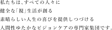 私たちは、すべての人々に健全な「視」生活が創る素晴らしい人生の喜びを提供しつづける人間性ゆたかなビジョンケアの専門家集団です。