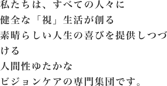 私たちは、すべての人々に健全な「視」生活が創る素晴らしい人生の喜びを提供しつづける人間性ゆたかなビジョンケアの専門家集団です。