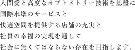 人間愛と高度なオプトメトリー技術を基盤に国際水準のサービスと快適空間を提供する店舗の充実と社員の幸福の実現を通して社会に無くてはならない存在を目指します。