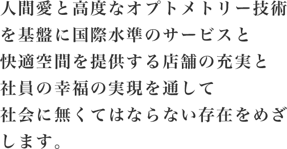 人間愛と高度なオプトメトリー技術を基盤に国際水準のサービスと快適空間を提供する店舗の充実と社員の幸福の実現を通して社会に無くてはならない存在を目指します。