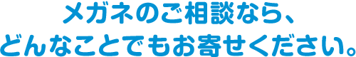 メガネのご相談なら、どんなことでもお寄せください。