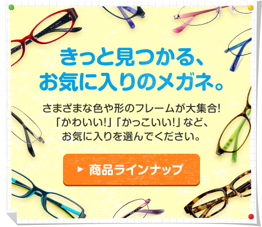 きっと見つかる、お気に入りのメガネ。さまざまな色や形のフレームが大集合！「かわいい！」「かっこいい！」など、お気に入りを選んでください。