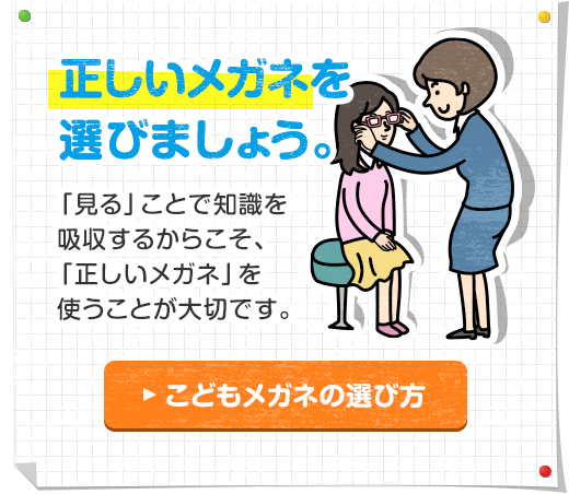 正しいメガネを選びましょう。「見る」ことで知識を吸収するからこそ、「正しいメガネ」を使うことが大切です。