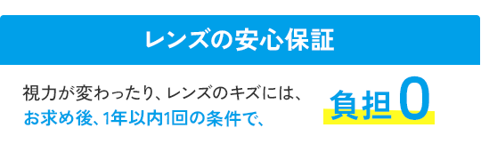 レンズの安心保障　視力が変わったりレンズの傷には、お求め後、1年以内1回の条件で　負担0