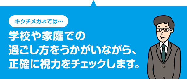 キクチメガネでは 学校や家庭での過ごし方をうかがいながら、正確に視力をチェックします。