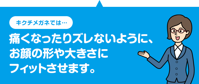 キクチメガネでは 痛くなったりズレないように、お顔の形や大きさにフィットさせます。