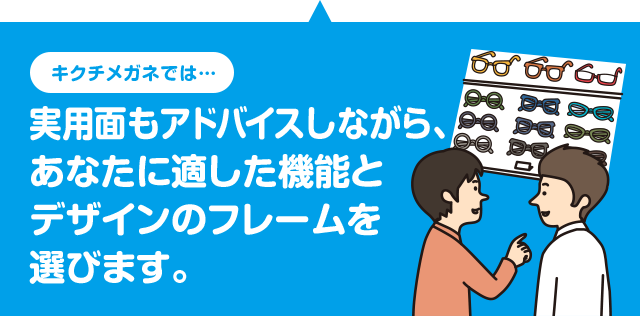 キクチメガネでは 実用面もアドバイスしながら、あなたに適した機能とデザインのフレームを選びます。