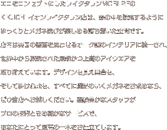 エコをコンセプトにしたレイクタウンMORI 2FのKIKUCHI イオンレイクタウン店は、森の中を探索するようにゆっくりとメガネ選びが楽しめる落ち着いた空間です。店内は英国の書斎を思わせるオーク調のインテリアに統一され、世界中から厳選された最新かつ上質のアイウエアを取り揃えています。デザインも見え具合も、そして掛け心地も、すべてに満足のいくメガネをお求めなら、ぜひ当店へお越しください。経験豊かなスタッフがプロの技術ときめ細かなサービスで、あなたにとって最高の一本をお仕立てします。