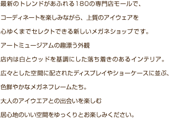 最新のトレンドがあふれる180の専門店モールで、コーディネートを楽しみながら、上質のアイウエアを心ゆくまでセレクトできる新しいメガネショップです。アートミュージアムの趣漂う外観店内は白とウッドを基調にした落ち着きのあるインテリア。広々とした空間に配されたディスプレイやショーケースに並ぶ、色鮮やかなメガネフレームたち。大人のアイウエアとの出会いを楽しむ居心地のいい空間をゆっくりとお楽しみください。